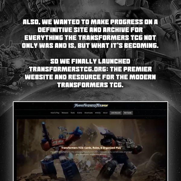 Also, we wanted to make progress on a definitive site and archive for everything the Transformers TCG not only was and is, but what it's becoming. So we finally launched transformerstcg.org: the premier website and resource for the modern Transformers TCG.