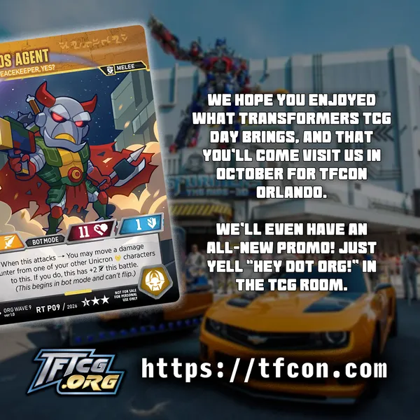 We hope your enjoyed what Transformers TCG Day brings, and that you'll come visit us in October for TFcon Orlando. We'll even have an all-new promo! Just yell "Hey Dot Org!" in the TCG room.